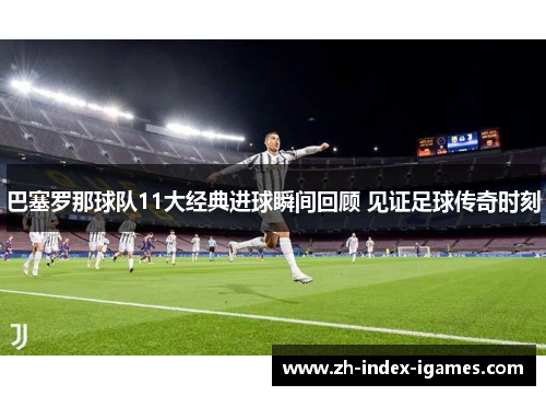 巴塞罗那球队11大经典进球瞬间回顾 见证足球传奇时刻