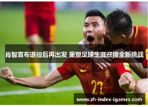 肖智宣布退役后再出发 重塑足球生涯迎接全新挑战