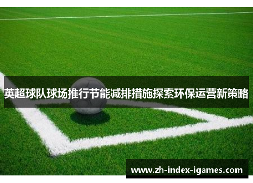英超球队球场推行节能减排措施探索环保运营新策略 英超球队球场推行节能减排措施探索环保运营新策略