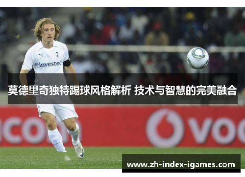 莫德里奇独特踢球风格解析 技术与智慧的完美融合 莫德里奇独特踢球风格解析 技术与智慧的完美融合