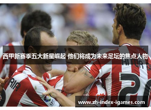 西甲新赛季五大新星崛起 他们将成为未来足坛的焦点人物 西甲新赛季五大新星崛起 他们将成为未来足坛的焦点人物