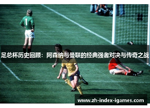 足总杯历史回顾:阿森纳与曼联的经典强者对决与传奇之战 足总杯历史回顾:阿森纳与曼联的经典强者对决与传奇之战