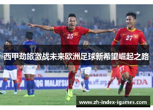 西甲劲旅激战未来欧洲足球新希望崛起之路 西甲劲旅激战未来欧洲足球新希望崛起之路