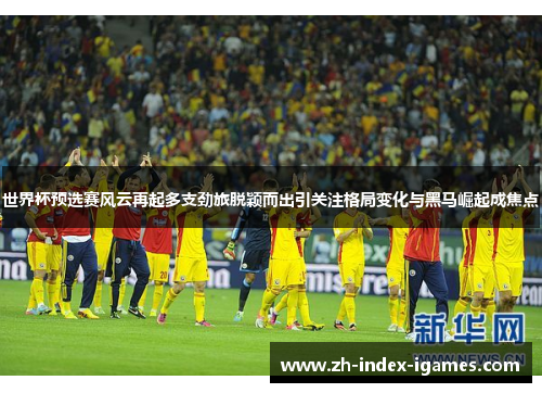 世界杯预选赛风云再起多支劲旅脱颖而出引关注格局变化与黑马崛起成焦点 世界杯预选赛风云再起多支劲旅脱颖而出引关注格局变化与黑马崛起成焦点