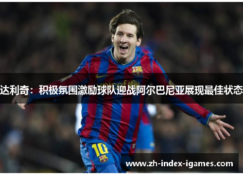 达利奇：积极氛围激励球队迎战阿尔巴尼亚展现最佳状态