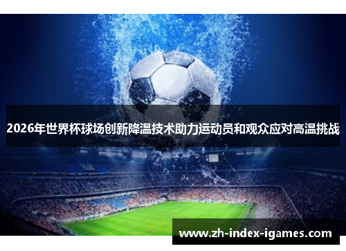 2026年世界杯球场创新降温技术助力运动员和观众应对高温挑战 2026年世界杯球场创新降温技术助力运动员和观众应对高温挑战