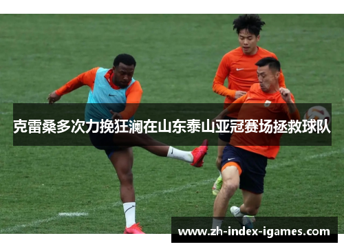 克雷桑多次力挽狂澜在山东泰山亚冠赛场拯救球队 克雷桑多次力挽狂澜在山东泰山亚冠赛场拯救球队